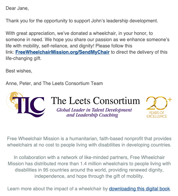 Thank you for the opportunity to support John’s leadership development. With great appreciation, we’ve donated a wheelchair, in your honor, to someone in need. We hope you share our passion as we enhance someone’s life with mobility, self-reliance, and dignity! Please follow this link: FreeWheelchairMission.org/SendMyChair to direct the delivery of this life-changing gift. Best wishes, Anne, Peter, and The Leets Consortium Team